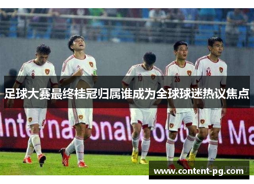 足球大赛最终桂冠归属谁成为全球球迷热议焦点